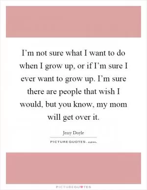 I’m not sure what I want to do when I grow up, or if I’m sure I ever want to grow up. I’m sure there are people that wish I would, but you know, my mom will get over it Picture Quote #1