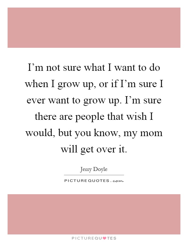 I'm not sure what I want to do when I grow up, or if I'm sure I ever want to grow up. I'm sure there are people that wish I would, but you know, my mom will get over it Picture Quote #1