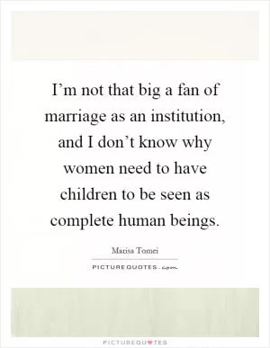 I’m not that big a fan of marriage as an institution, and I don’t know why women need to have children to be seen as complete human beings Picture Quote #1