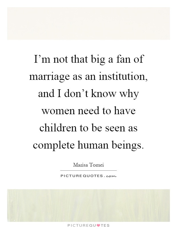 I'm not that big a fan of marriage as an institution, and I don't know why women need to have children to be seen as complete human beings Picture Quote #1