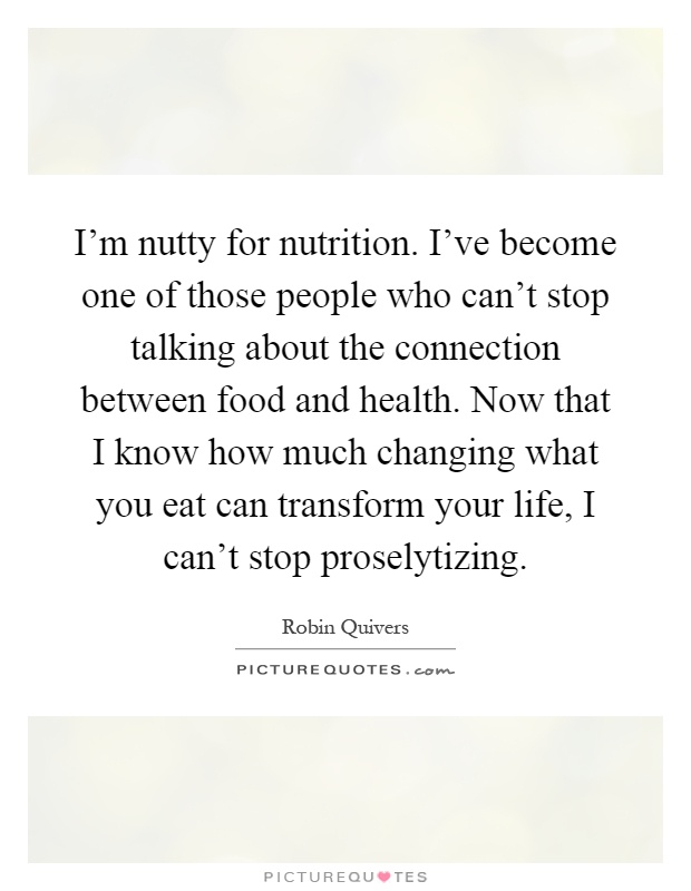I'm nutty for nutrition. I've become one of those people who can't stop talking about the connection between food and health. Now that I know how much changing what you eat can transform your life, I can't stop proselytizing Picture Quote #1