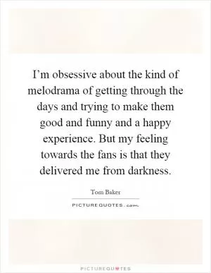 I’m obsessive about the kind of melodrama of getting through the days and trying to make them good and funny and a happy experience. But my feeling towards the fans is that they delivered me from darkness Picture Quote #1