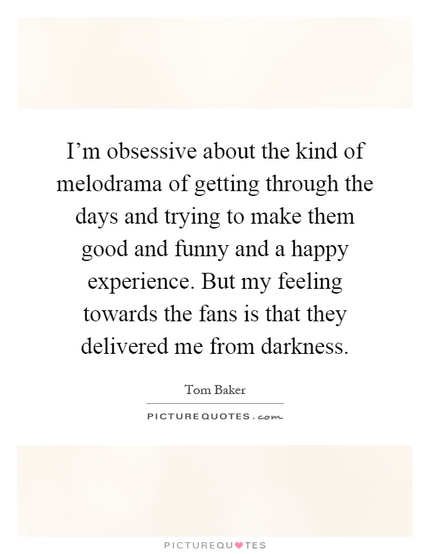 I'm obsessive about the kind of melodrama of getting through the days and trying to make them good and funny and a happy experience. But my feeling towards the fans is that they delivered me from darkness Picture Quote #1