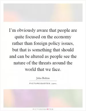 I’m obviously aware that people are quite focused on the economy rather than foreign policy issues, but that is something that should and can be altered as people see the nature of the threats around the world that we face Picture Quote #1