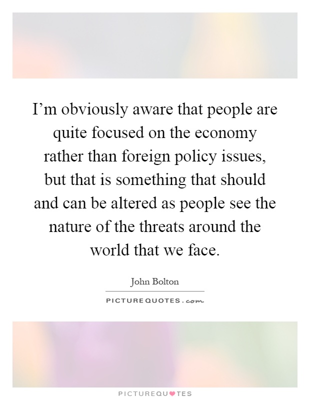 I'm obviously aware that people are quite focused on the economy rather than foreign policy issues, but that is something that should and can be altered as people see the nature of the threats around the world that we face Picture Quote #1