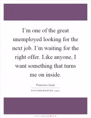 I’m one of the great unemployed looking for the next job. I’m waiting for the right offer. Like anyone, I want something that turns me on inside Picture Quote #1