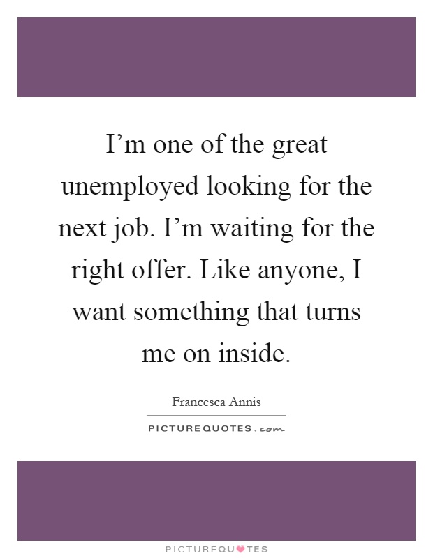 I'm one of the great unemployed looking for the next job. I'm waiting for the right offer. Like anyone, I want something that turns me on inside Picture Quote #1