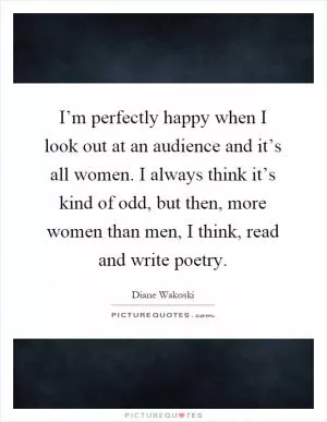 I’m perfectly happy when I look out at an audience and it’s all women. I always think it’s kind of odd, but then, more women than men, I think, read and write poetry Picture Quote #1