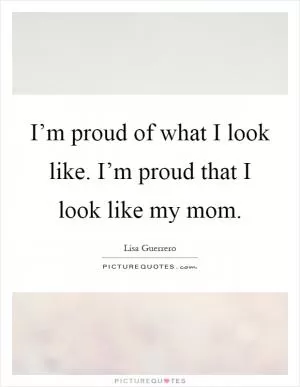 I’m proud of what I look like. I’m proud that I look like my mom Picture Quote #1