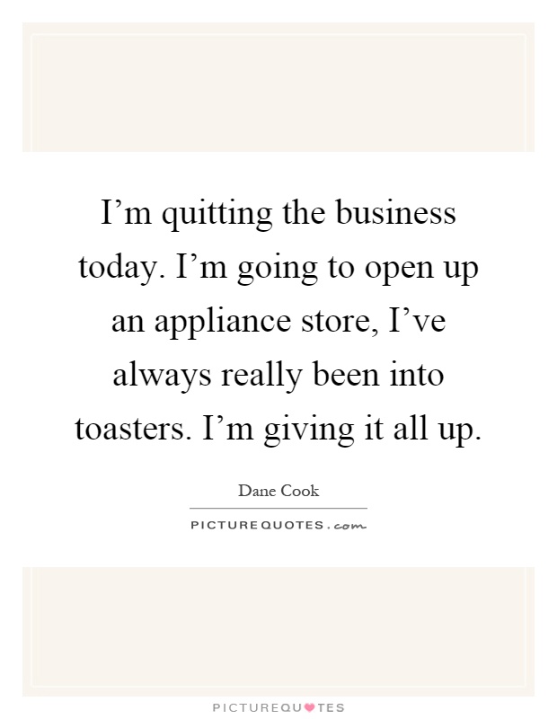 I'm quitting the business today. I'm going to open up an appliance store, I've always really been into toasters. I'm giving it all up Picture Quote #1