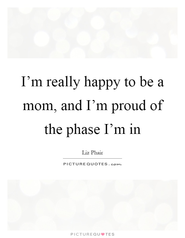 I'm really happy to be a mom, and I'm proud of the phase I'm in Picture Quote #1