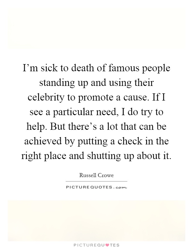 I'm sick to death of famous people standing up and using their celebrity to promote a cause. If I see a particular need, I do try to help. But there's a lot that can be achieved by putting a check in the right place and shutting up about it Picture Quote #1