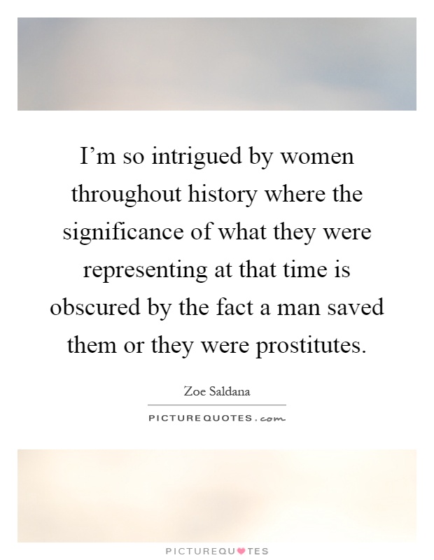 I'm so intrigued by women throughout history where the significance of what they were representing at that time is obscured by the fact a man saved them or they were prostitutes Picture Quote #1