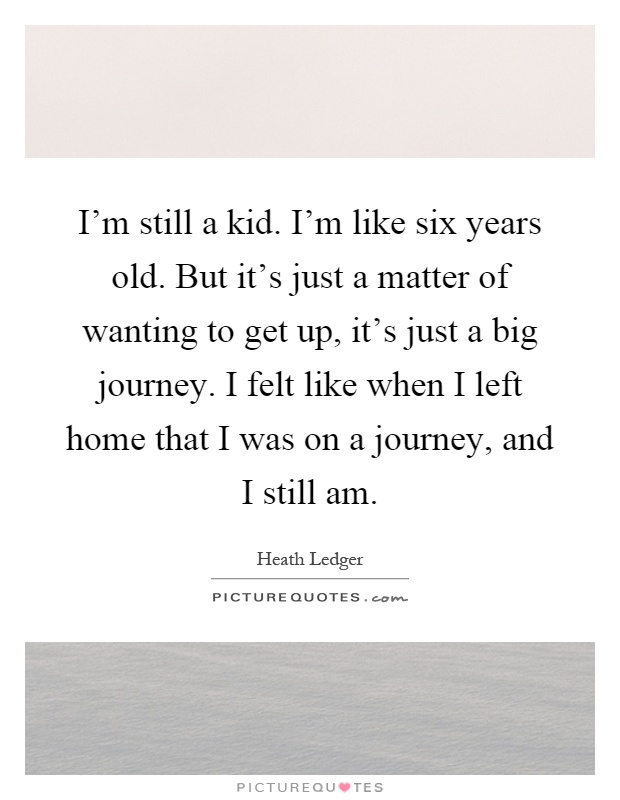 I'm still a kid. I'm like six years old. But it's just a matter of wanting to get up, it's just a big journey. I felt like when I left home that I was on a journey, and I still am Picture Quote #1