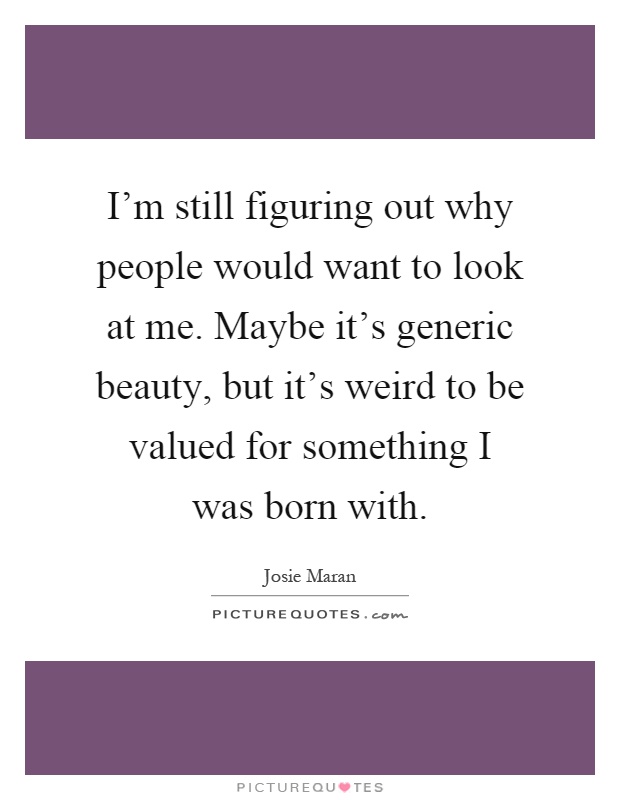 I'm still figuring out why people would want to look at me. Maybe it's generic beauty, but it's weird to be valued for something I was born with Picture Quote #1