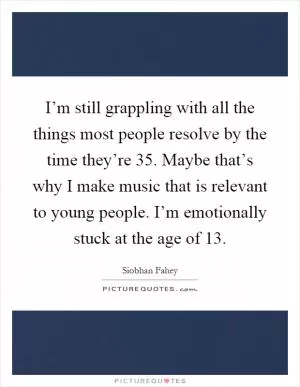 I’m still grappling with all the things most people resolve by the time they’re 35. Maybe that’s why I make music that is relevant to young people. I’m emotionally stuck at the age of 13 Picture Quote #1