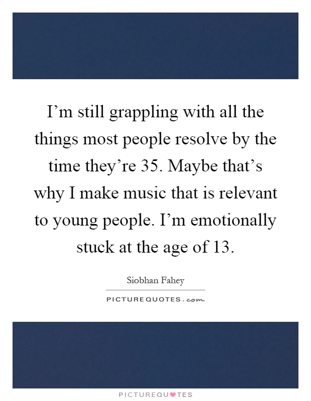 I'm still grappling with all the things most people resolve by the time they're 35. Maybe that's why I make music that is relevant to young people. I'm emotionally stuck at the age of 13 Picture Quote #1