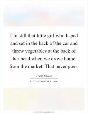 I’m still that little girl who lisped and sat in the back of the car and threw vegetables at the back of her head when we drove home from the market. That never goes Picture Quote #1