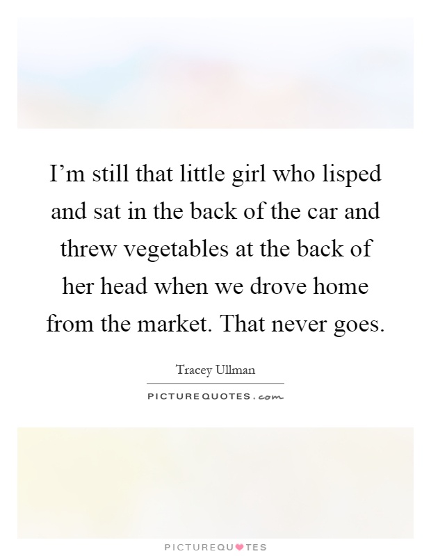 I'm still that little girl who lisped and sat in the back of the car and threw vegetables at the back of her head when we drove home from the market. That never goes Picture Quote #1