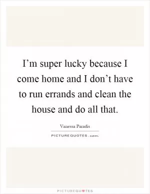 I’m super lucky because I come home and I don’t have to run errands and clean the house and do all that Picture Quote #1