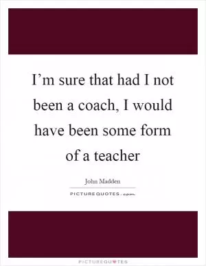 I’m sure that had I not been a coach, I would have been some form of a teacher Picture Quote #1