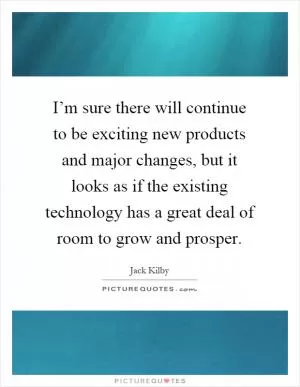I’m sure there will continue to be exciting new products and major changes, but it looks as if the existing technology has a great deal of room to grow and prosper Picture Quote #1