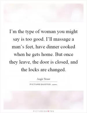 I’m the type of woman you might say is too good. I’ll massage a man’s feet, have dinner cooked when he gets home. But once they leave, the door is closed, and the locks are changed Picture Quote #1
