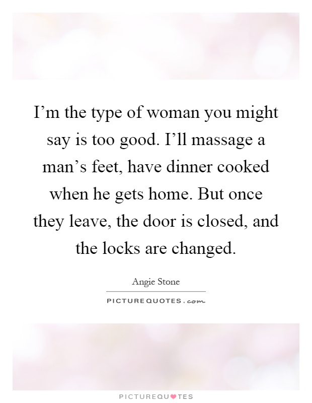 I'm the type of woman you might say is too good. I'll massage a man's feet, have dinner cooked when he gets home. But once they leave, the door is closed, and the locks are changed Picture Quote #1