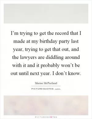 I’m trying to get the record that I made at my birthday party last year, trying to get that out, and the lawyers are diddling around with it and it probably won’t be out until next year. I don’t know Picture Quote #1