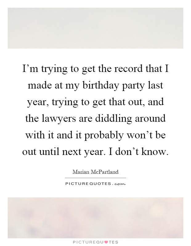I'm trying to get the record that I made at my birthday party last year, trying to get that out, and the lawyers are diddling around with it and it probably won't be out until next year. I don't know Picture Quote #1