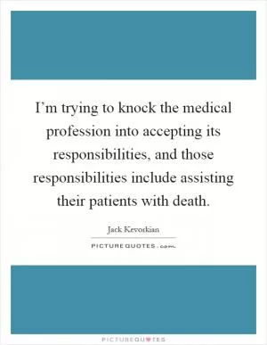 I’m trying to knock the medical profession into accepting its responsibilities, and those responsibilities include assisting their patients with death Picture Quote #1