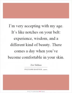 I’m very accepting with my age. It’s like notches on your belt: experience, wisdom, and a different kind of beauty. There comes a day when you’ve become comfortable in your skin Picture Quote #1