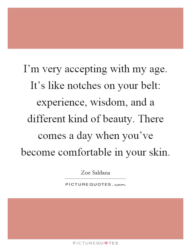 I'm very accepting with my age. It's like notches on your belt: experience, wisdom, and a different kind of beauty. There comes a day when you've become comfortable in your skin Picture Quote #1