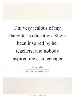 I’m very jealous of my daughter’s education. She’s been inspired by her teachers, and nobody inspired me as a teenager Picture Quote #1