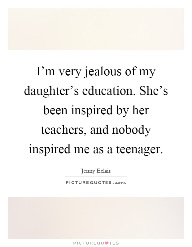 I'm very jealous of my daughter's education. She's been inspired by her teachers, and nobody inspired me as a teenager Picture Quote #1