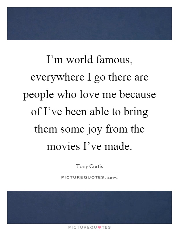 I'm world famous, everywhere I go there are people who love me because of I've been able to bring them some joy from the movies I've made Picture Quote #1