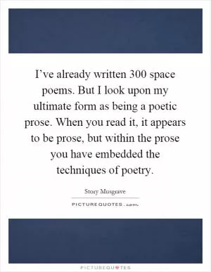 I’ve already written 300 space poems. But I look upon my ultimate form as being a poetic prose. When you read it, it appears to be prose, but within the prose you have embedded the techniques of poetry Picture Quote #1