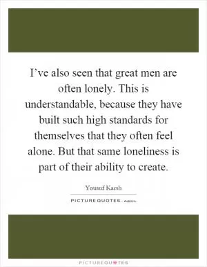 I’ve also seen that great men are often lonely. This is understandable, because they have built such high standards for themselves that they often feel alone. But that same loneliness is part of their ability to create Picture Quote #1