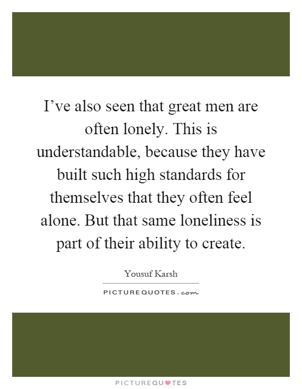 I've also seen that great men are often lonely. This is understandable, because they have built such high standards for themselves that they often feel alone. But that same loneliness is part of their ability to create Picture Quote #1
