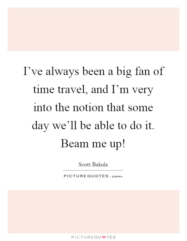 I've always been a big fan of time travel, and I'm very into the notion that some day we'll be able to do it. Beam me up! Picture Quote #1