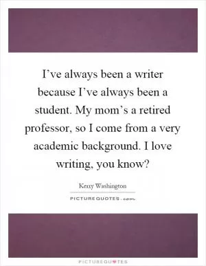 I’ve always been a writer because I’ve always been a student. My mom’s a retired professor, so I come from a very academic background. I love writing, you know? Picture Quote #1