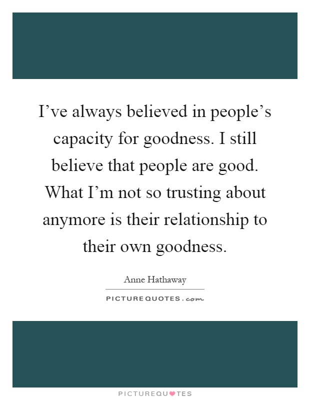 I've always believed in people's capacity for goodness. I still believe that people are good. What I'm not so trusting about anymore is their relationship to their own goodness Picture Quote #1