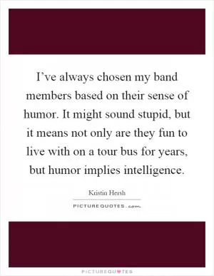 I’ve always chosen my band members based on their sense of humor. It might sound stupid, but it means not only are they fun to live with on a tour bus for years, but humor implies intelligence Picture Quote #1