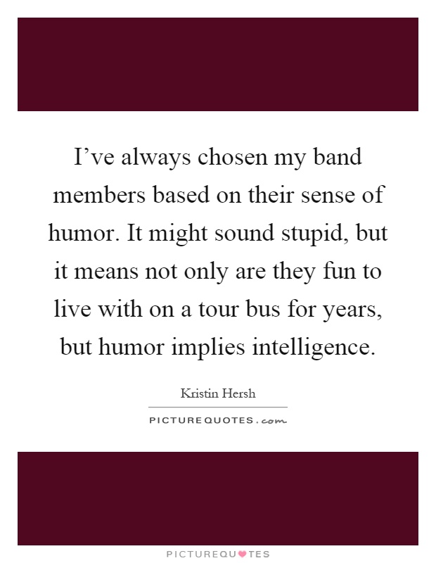 I've always chosen my band members based on their sense of humor. It might sound stupid, but it means not only are they fun to live with on a tour bus for years, but humor implies intelligence Picture Quote #1