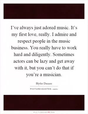 I’ve always just adored music. It’s my first love, really. I admire and respect people in the music business. You really have to work hard and diligently. Sometimes actors can be lazy and get away with it, but you can’t do that if you’re a musician Picture Quote #1