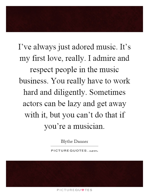 I've always just adored music. It's my first love, really. I admire and respect people in the music business. You really have to work hard and diligently. Sometimes actors can be lazy and get away with it, but you can't do that if you're a musician Picture Quote #1