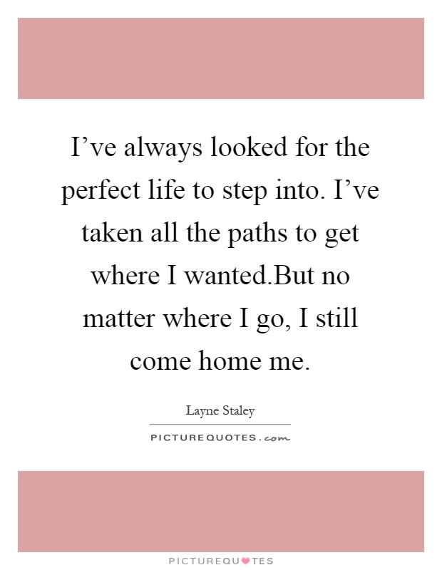 I've always looked for the perfect life to step into. I've taken all the paths to get where I wanted.But no matter where I go, I still come home me Picture Quote #1