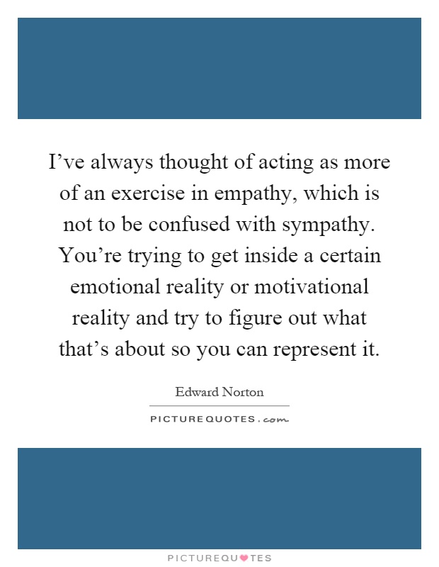 I've always thought of acting as more of an exercise in empathy, which is not to be confused with sympathy. You're trying to get inside a certain emotional reality or motivational reality and try to figure out what that's about so you can represent it Picture Quote #1