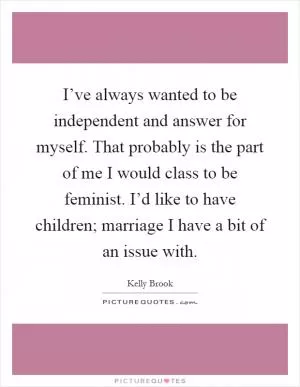 I’ve always wanted to be independent and answer for myself. That probably is the part of me I would class to be feminist. I’d like to have children; marriage I have a bit of an issue with Picture Quote #1