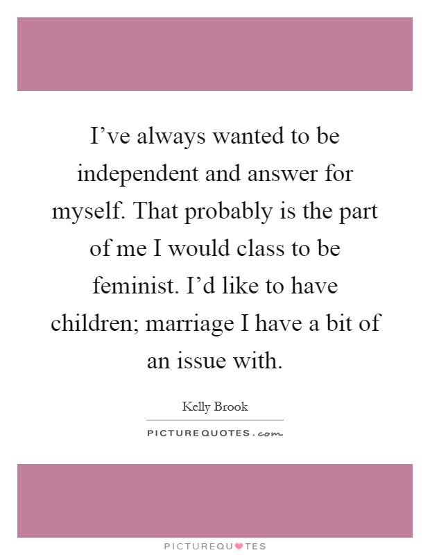 I've always wanted to be independent and answer for myself. That probably is the part of me I would class to be feminist. I'd like to have children; marriage I have a bit of an issue with Picture Quote #1